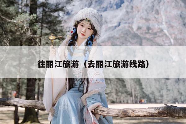 往丽江旅游（去丽江旅游线路）