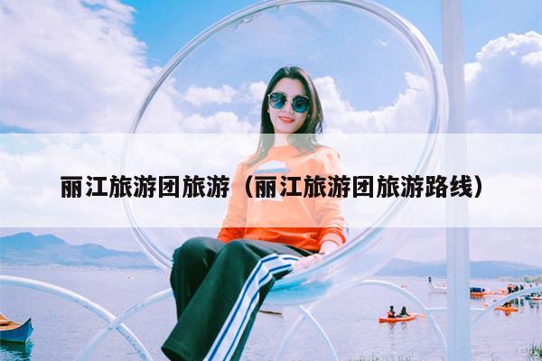 丽江旅游团旅游（丽江旅游团旅游路线）