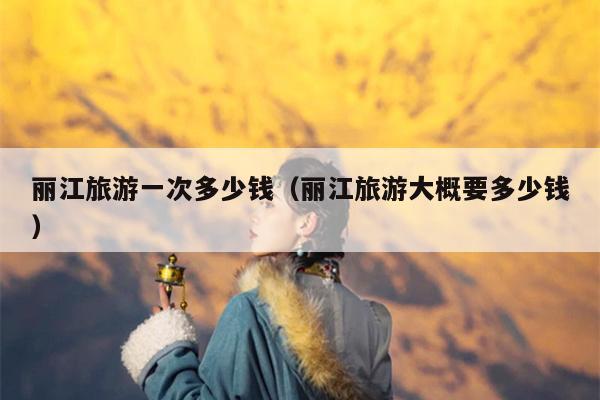 丽江旅游一次多少钱（丽江旅游大概要多少钱）