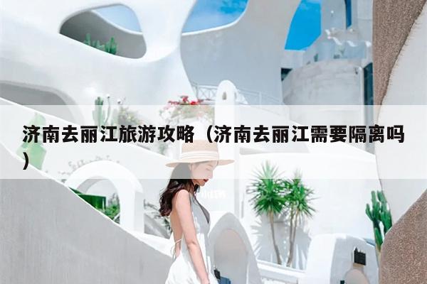 济南去丽江旅游攻略（济南去丽江需要隔离吗）