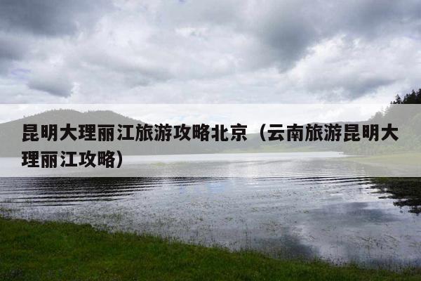 昆明大理丽江旅游攻略北京（云南旅游昆明大理丽江攻略）