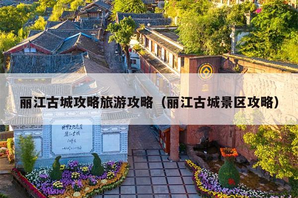丽江古城攻略旅游攻略（丽江古城景区攻略）