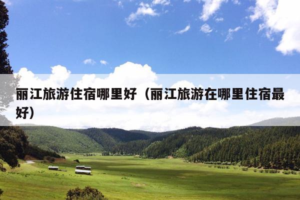 丽江旅游住宿哪里好（丽江旅游在哪里住宿最好）