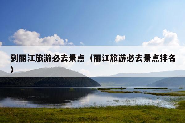 到丽江旅游必去景点（丽江旅游必去景点排名）