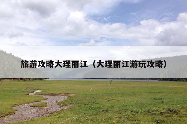 旅游攻略大理丽江（大理丽江游玩攻略）