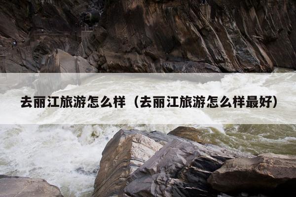 去丽江旅游怎么样（去丽江旅游怎么样最好）