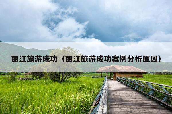 丽江旅游成功（丽江旅游成功案例分析原因）
