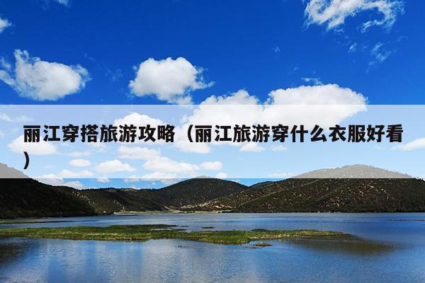 丽江穿搭旅游攻略（丽江旅游穿什么衣服好看）