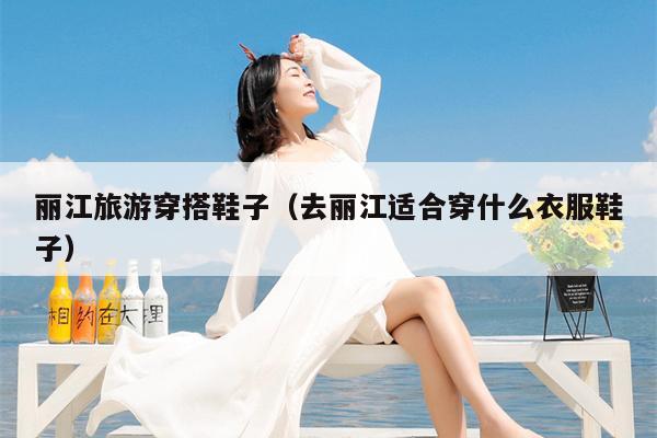 丽江旅游穿搭鞋子（去丽江适合穿什么衣服鞋子）