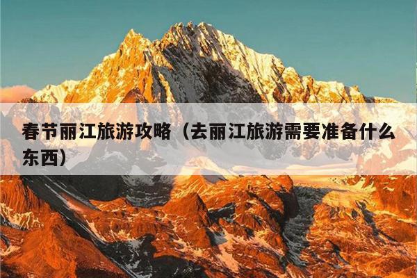 春节丽江旅游攻略（去丽江旅游需要准备什么东西）