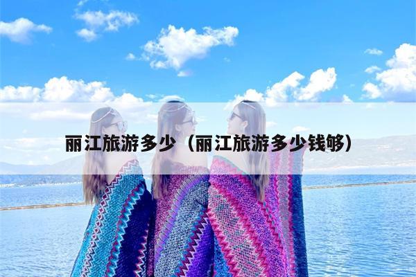 丽江旅游多少（丽江旅游多少钱够）