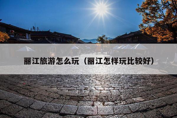 丽江旅游怎么玩（丽江怎样玩比较好）