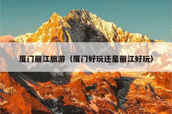 厦门丽江旅游（厦门好玩还是丽江好玩）