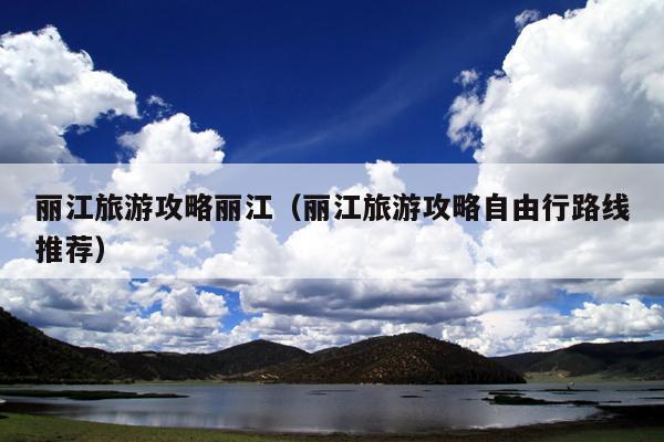 丽江旅游攻略丽江（丽江旅游攻略自由行路线推荐）
