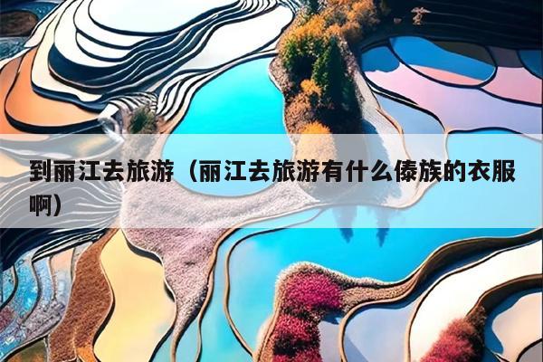 到丽江去旅游（丽江去旅游有什么傣族的衣服啊）