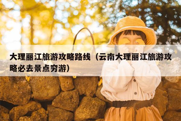 大理丽江旅游攻略路线（云南大理丽江旅游攻略必去景点穷游）