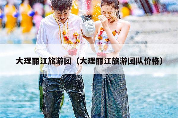 大理丽江旅游团（大理丽江旅游团队价格）