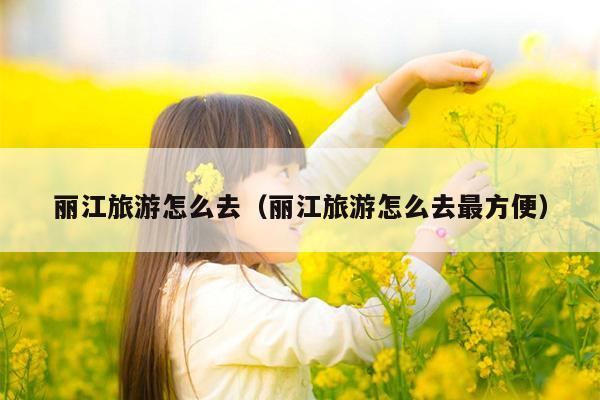 丽江旅游怎么去（丽江旅游怎么去最方便）