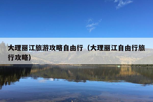 大理丽江旅游攻略自由行（大理丽江自由行旅行攻略）