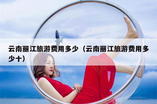云南丽江旅游费用多少（云南丽江旅游费用多少十）