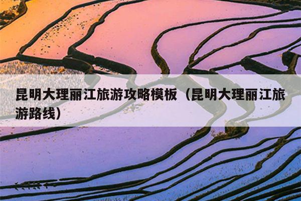 昆明大理丽江旅游攻略模板（昆明大理丽江旅游路线）