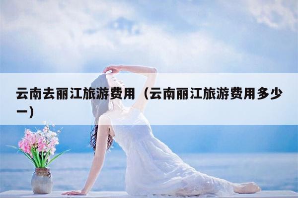 云南去丽江旅游费用（云南丽江旅游费用多少一）