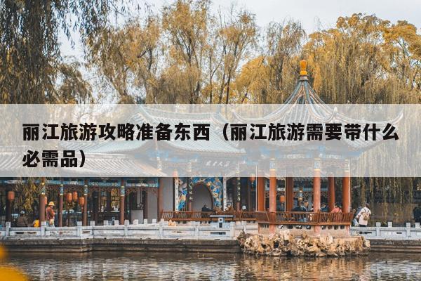 丽江旅游攻略准备东西（丽江旅游需要带什么必需品）