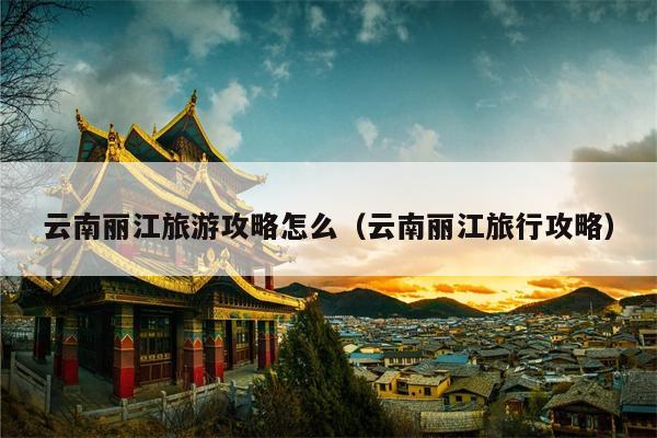 云南丽江旅游攻略怎么（云南丽江旅行攻略）