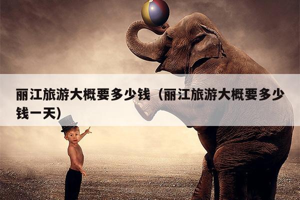 丽江旅游大概要多少钱（丽江旅游大概要多少钱一天）