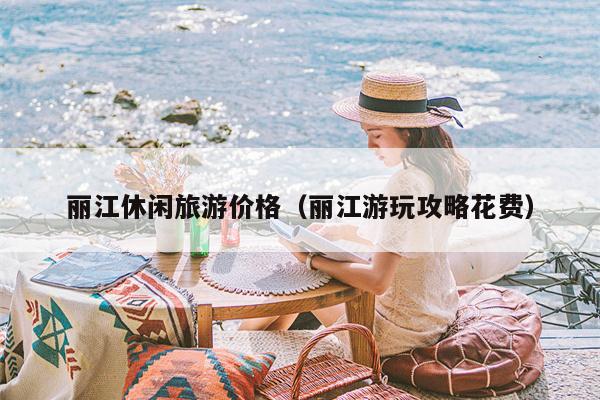 丽江休闲旅游价格（丽江游玩攻略花费）