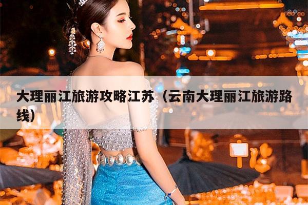 大理丽江旅游攻略江苏（云南大理丽江旅游路线）