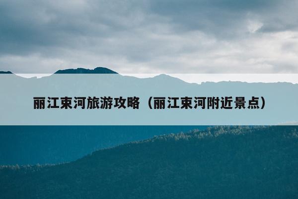 丽江束河旅游攻略（丽江束河附近景点）