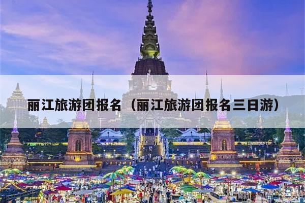丽江旅游团报名（丽江旅游团报名三日游）