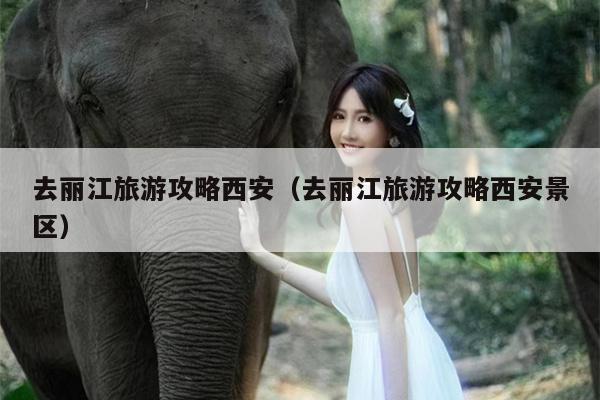 去丽江旅游攻略西安（去丽江旅游攻略西安景区）