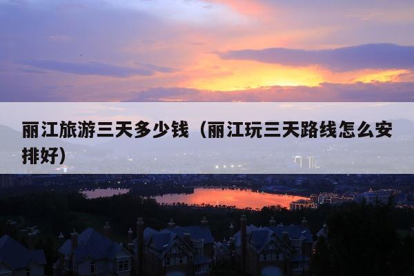 丽江旅游三天多少钱（丽江玩三天路线怎么安排好）