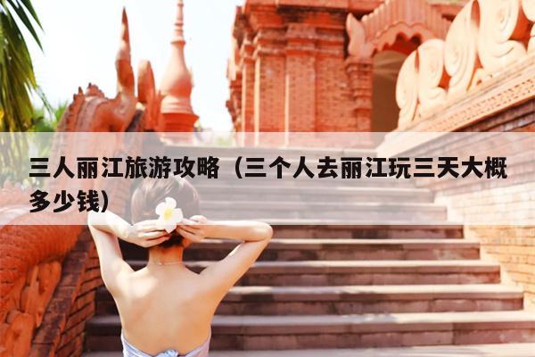 三人丽江旅游攻略（三个人去丽江玩三天大概多少钱）