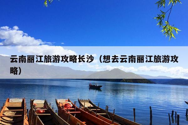 云南丽江旅游攻略长沙（想去云南丽江旅游攻略）