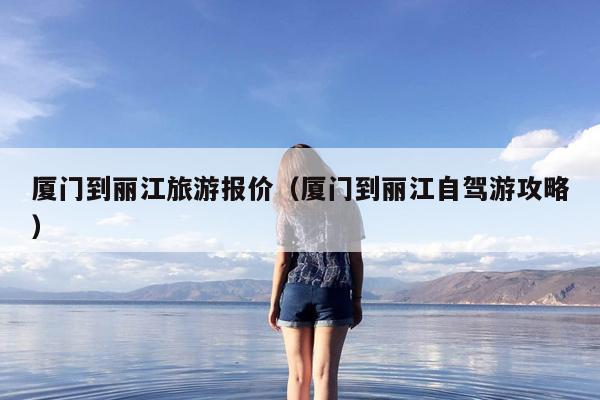 厦门到丽江旅游报价（厦门到丽江自驾游攻略）