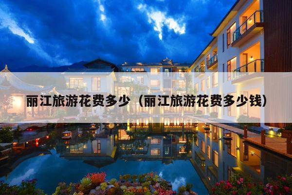 丽江旅游花费多少（丽江旅游花费多少钱）