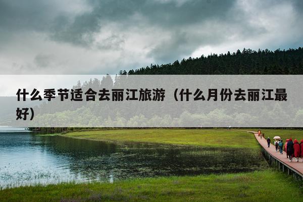 什么季节适合去丽江旅游（什么月份去丽江最好）