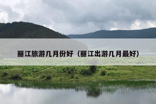 丽江旅游几月份好（丽江出游几月最好）