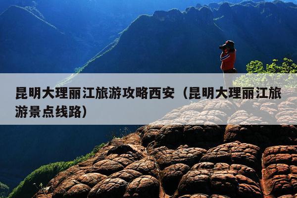 昆明大理丽江旅游攻略西安（昆明大理丽江旅游景点线路）