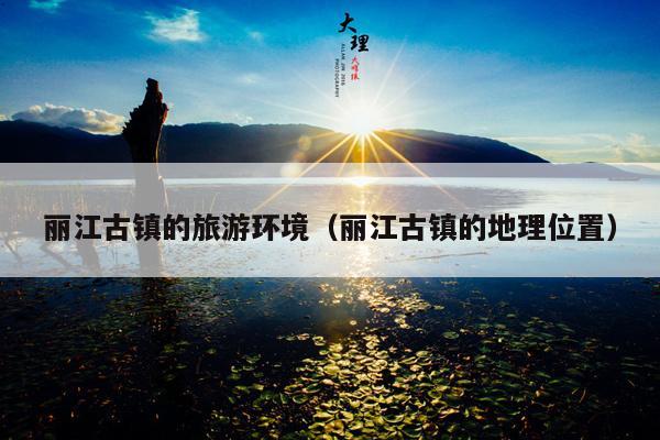 丽江古镇的旅游环境（丽江古镇的地理位置）