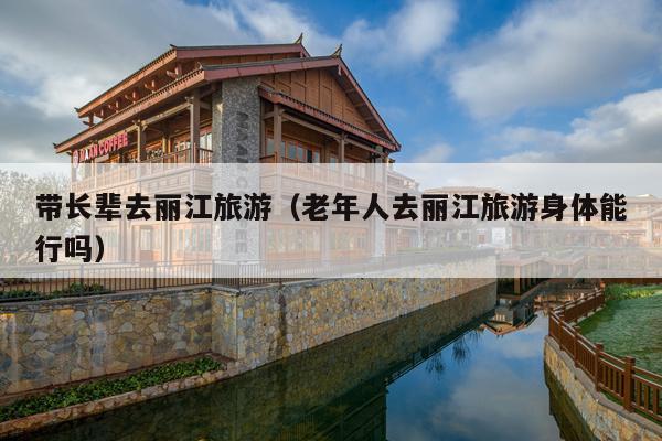 带长辈去丽江旅游（老年人去丽江旅游身体能行吗）