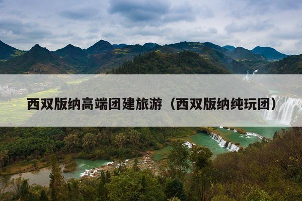 西双版纳高端团建旅游（西双版纳纯玩团）