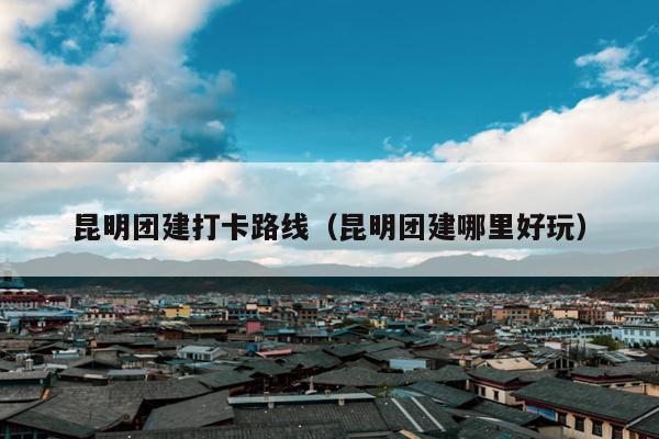昆明团建打卡路线（昆明团建哪里好玩）