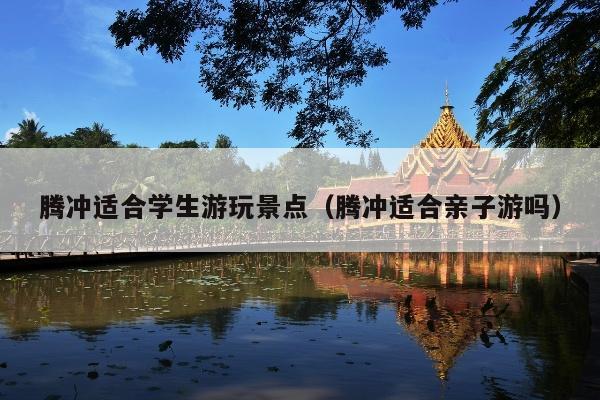 腾冲适合学生游玩景点（腾冲适合亲子游吗）
