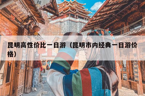昆明高性价比一日游（昆明市内经典一日游价格）
