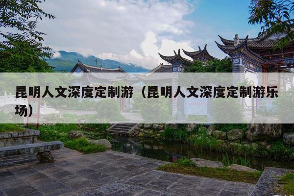 昆明人文深度定制游（昆明人文深度定制游乐场）