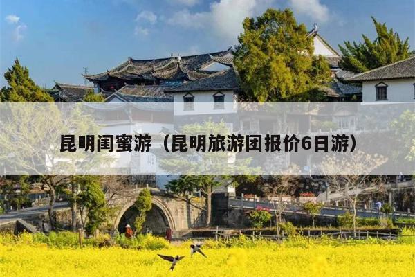 昆明闺蜜游（昆明旅游团报价6日游）